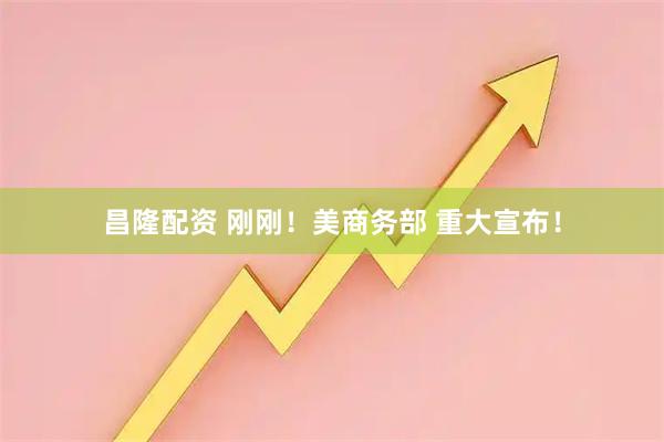 昌隆配资 刚刚！美商务部 重大宣布！