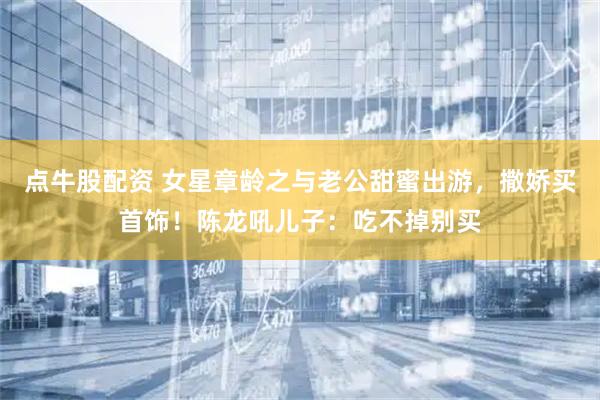 点牛股配资 女星章龄之与老公甜蜜出游，撒娇买首饰！陈龙吼儿子：吃不掉别买