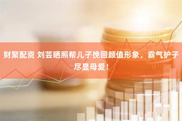 财聚配资 刘芸晒照帮儿子挽回颜值形象，霸气护子尽显母爱！