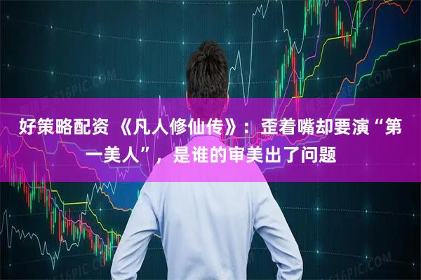 好策略配资 《凡人修仙传》：歪着嘴却要演“第一美人”，是谁的审美出了问题