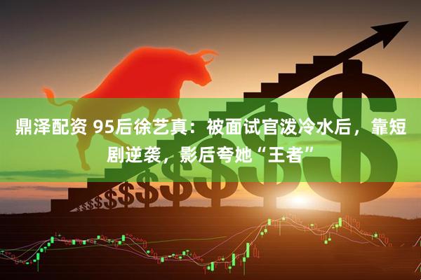 鼎泽配资 95后徐艺真：被面试官泼冷水后，靠短剧逆袭，影后夸她“王者”