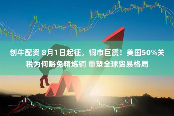 创牛配资 8月1日起征，铜市巨震！美国50%关税为何豁免精炼铜 重塑全球贸易格局