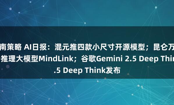 江南策略 AI日报：混元推四款小尺寸开源模型；昆仑万维发布新推理大模型MindLink；谷歌Gemini 2.5 Deep Think发布