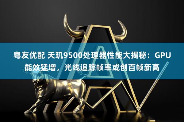 粤友优配 天玑9500处理器性能大揭秘：GPU能效猛增，光线追踪帧率或创百帧新高