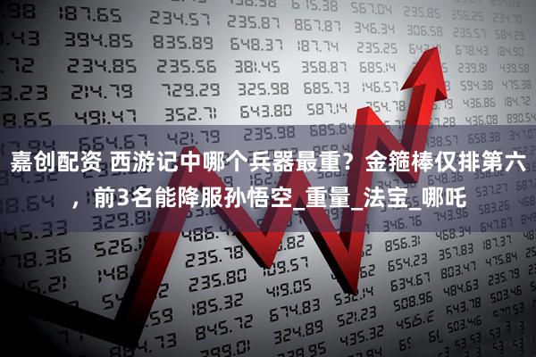 嘉创配资 西游记中哪个兵器最重？金箍棒仅排第六，前3名能降服孙悟空_重量_法宝_哪吒