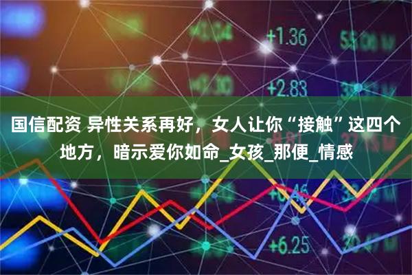 国信配资 异性关系再好，女人让你“接触”这四个地方，暗示爱你如命_女孩_那便_情感