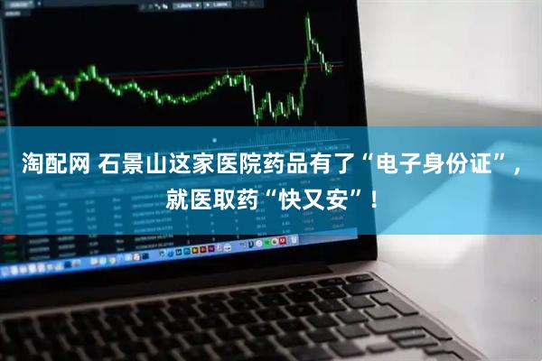 淘配网 石景山这家医院药品有了“电子身份证”，就医取药“快又安”！