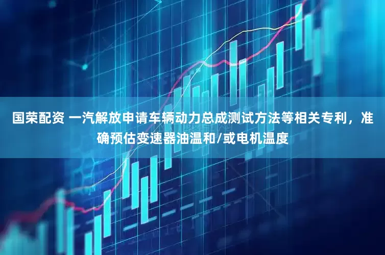 国荣配资 一汽解放申请车辆动力总成测试方法等相关专利，准确预估变速器油温和/或电机温度