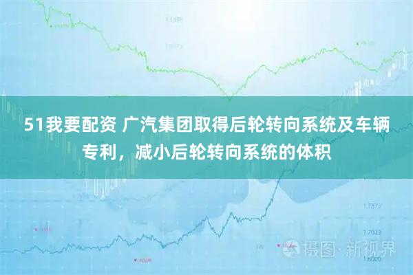 51我要配资 广汽集团取得后轮转向系统及车辆专利，减小后轮转向系统的体积