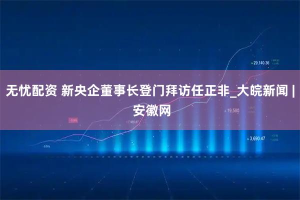 无忧配资 新央企董事长登门拜访任正非_大皖新闻 | 安徽网