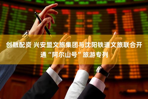 创融配资 兴安盟文旅集团与沈阳铁道文旅联合开通“阿尔山号”旅游专列