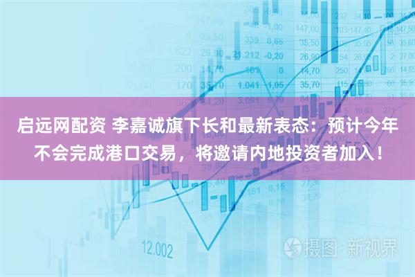 启远网配资 李嘉诚旗下长和最新表态：预计今年不会完成港口交易，将邀请内地投资者加入！