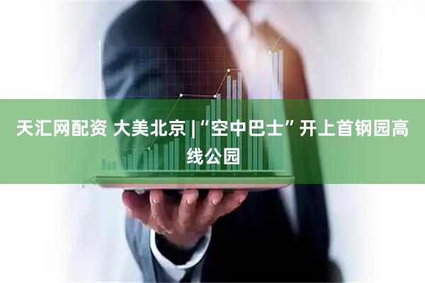天汇网配资 大美北京 |“空中巴士”开上首钢园高线公园