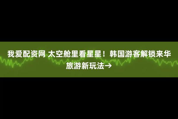 我爱配资网 太空舱里看星星！韩国游客解锁来华旅游新玩法→