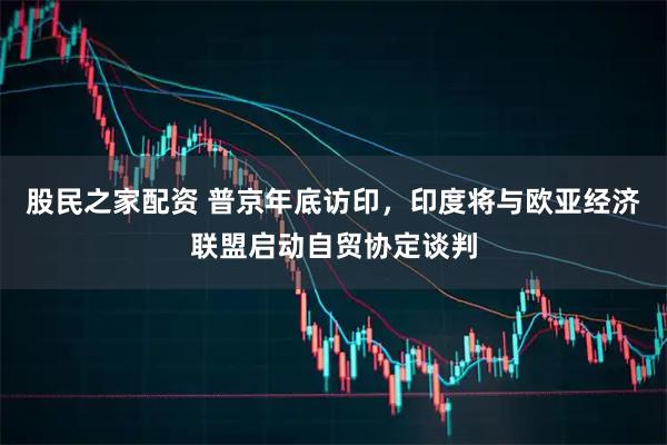 股民之家配资 普京年底访印，印度将与欧亚经济联盟启动自贸协定谈判