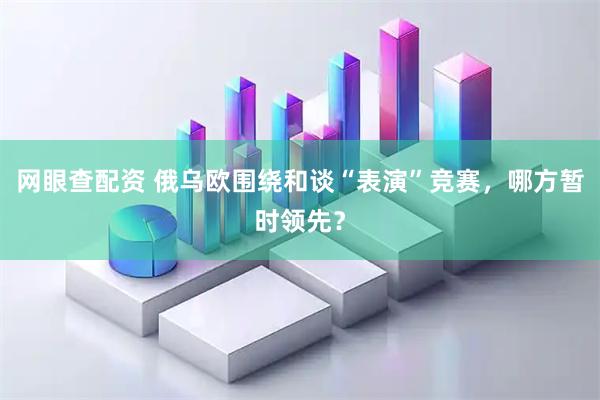 网眼查配资 俄乌欧围绕和谈“表演”竞赛，哪方暂时领先？