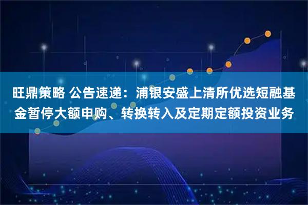 旺鼎策略 公告速递：浦银安盛上清所优选短融基金暂停大额申购、转换转入及定期定额投资业务