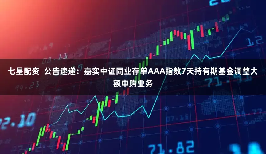 七星配资  公告速递：嘉实中证同业存单AAA指数7天持有期基金调整大额申购业务