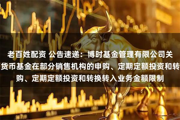 老百姓配资 公告速递：博时基金管理有限公司关于调整旗下博时兴荣货币基金在部分销售机构的申购、定期定额投资和转换转入业务金额限制