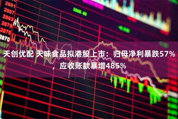 天创优配 天味食品拟港股上市：归母净利暴跌57%，应收账款暴增485%