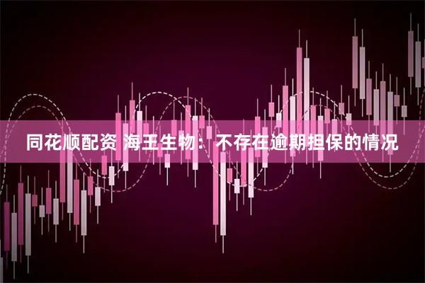 同花顺配资 海王生物：不存在逾期担保的情况
