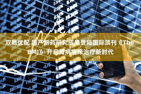 双融优配 国产新药研究成果登陆国际顶刊《The BMJ》 开启肾病瘙痒治疗新时代