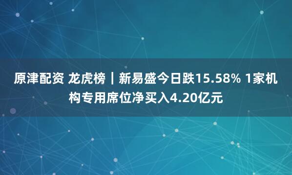 原津配资 龙虎榜｜新易盛今日跌15.58% 1家机构专用席位净买入4.20亿元