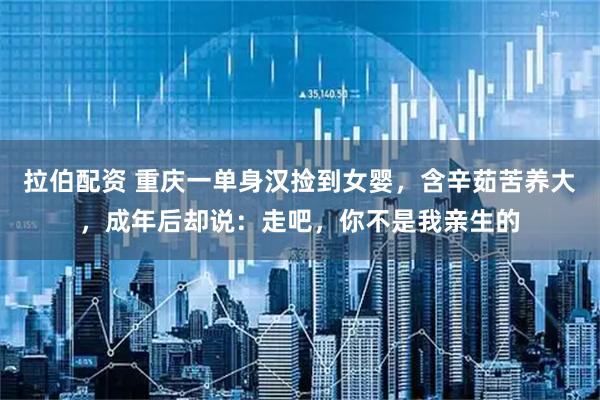 拉伯配资 重庆一单身汉捡到女婴，含辛茹苦养大，成年后却说：走吧，你不是我亲生的