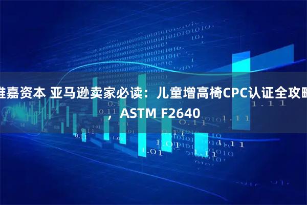 维嘉资本 亚马逊卖家必读：儿童增高椅CPC认证全攻略，ASTM F2640