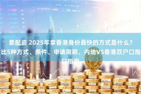 要配资 2025年拿香港身份最快的方式是什么？对比5种方式、条件、申请周期、内地VS香港双户口指南