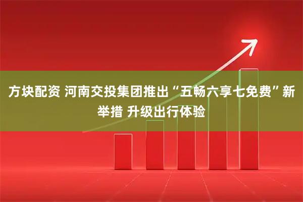 方块配资 河南交投集团推出“五畅六享七免费”新举措 升级出行体验