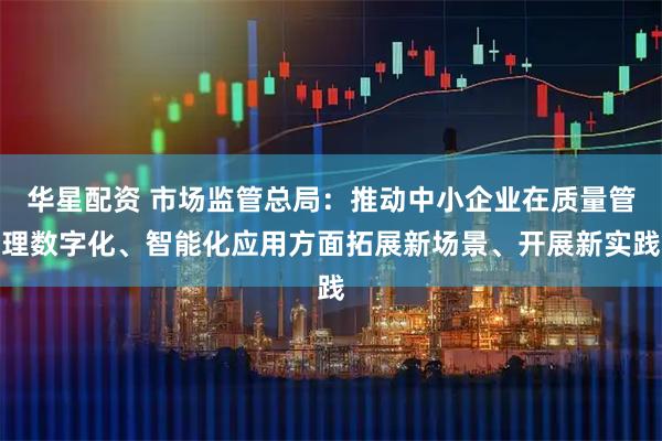 华星配资 市场监管总局：推动中小企业在质量管理数字化、智能化应用方面拓展新场景、开展新实践