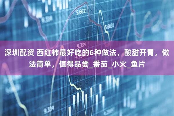 深圳配资 西红柿最好吃的6种做法，酸甜开胃，做法简单，值得品尝_番茄_小火_鱼片