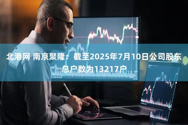 北港网 南京聚隆：截至2025年7月10日公司股东总户数为13217户