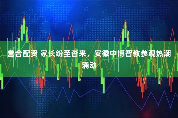 誉合配资 家长纷至沓来，安徽中博智教参观热潮涌动