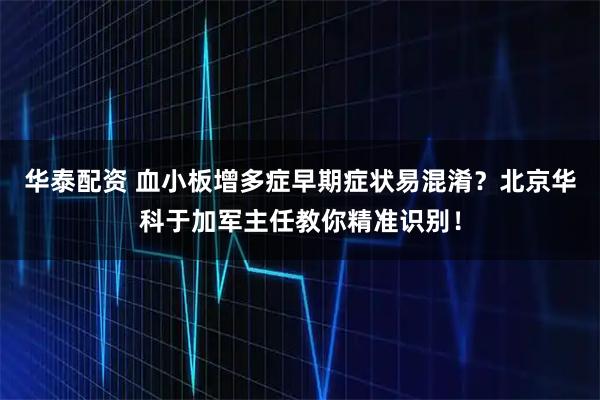 华泰配资 血小板增多症早期症状易混淆?北京华科于加军主任教你精准识别!
