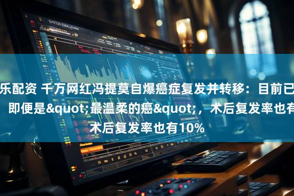乐配资 千万网红冯提莫自爆癌症复发并转移：目前已恢复！即便是"最温柔的癌"，术后复发率也有10%