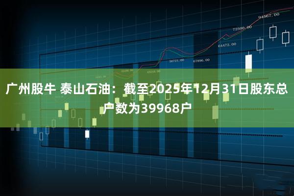 广州股牛 泰山石油：截至2025年12月31日股东总户数为39968户