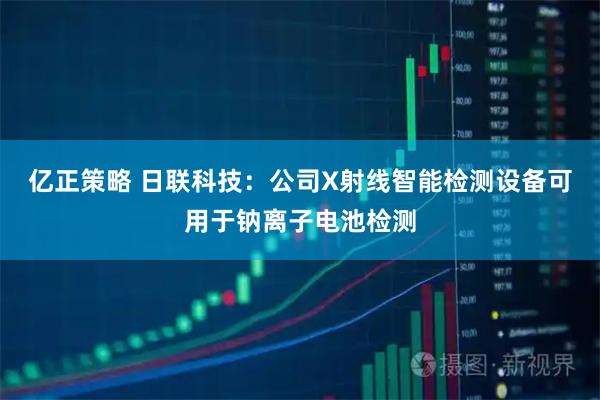 亿正策略 日联科技：公司X射线智能检测设备可用于钠离子电池检测