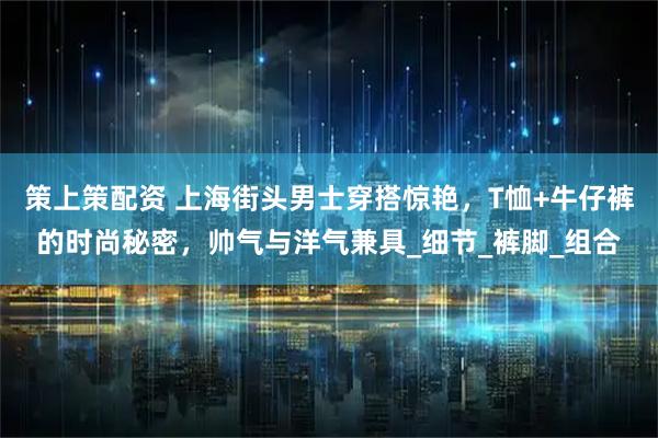 策上策配资 上海街头男士穿搭惊艳，T恤+牛仔裤的时尚秘密，帅气与洋气兼具_细节_裤脚_组合