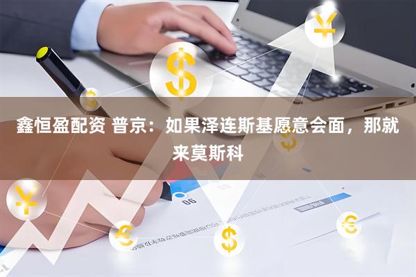 鑫恒盈配资 普京：如果泽连斯基愿意会面，那就来莫斯科