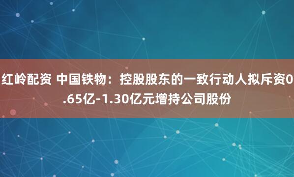 红岭配资 中国铁物：控股股东的一致行动人拟斥资0.65亿-1.30亿元增持公司股份