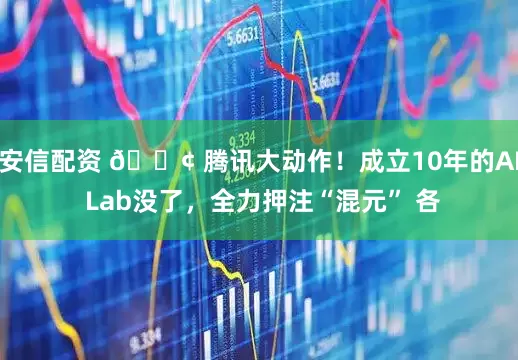 安信配资 🏢 腾讯大动作！成立10年的AI Lab没了，全力押注“混元” 各