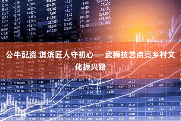 公牛配资 淇滨匠人守初心——武狮技艺点亮乡村文化振兴路