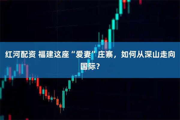 红河配资 福建这座“爱妻”庄寨，如何从深山走向国际？